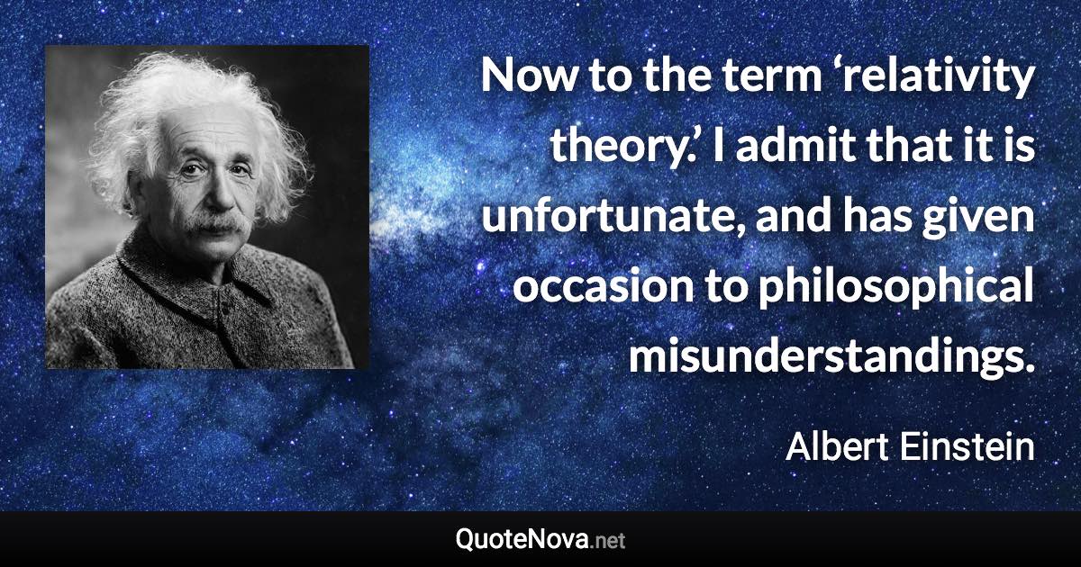 Now to the term ‘relativity theory.’ I admit that it is unfortunate, and has given occasion to philosophical misunderstandings. - Albert Einstein quote