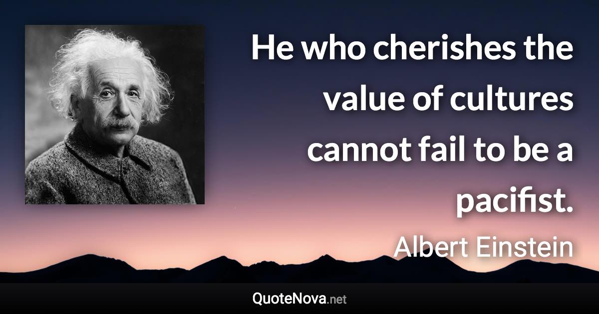 He who cherishes the value of cultures cannot fail to be a pacifist. - Albert Einstein quote