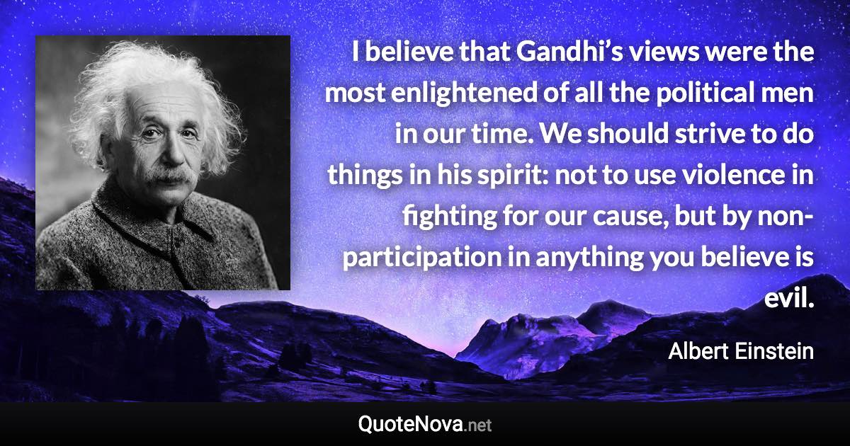 I believe that Gandhi’s views were the most enlightened of all the political men in our time. We should strive to do things in his spirit: not to use violence in fighting for our cause, but by non-participation in anything you believe is evil. - Albert Einstein quote