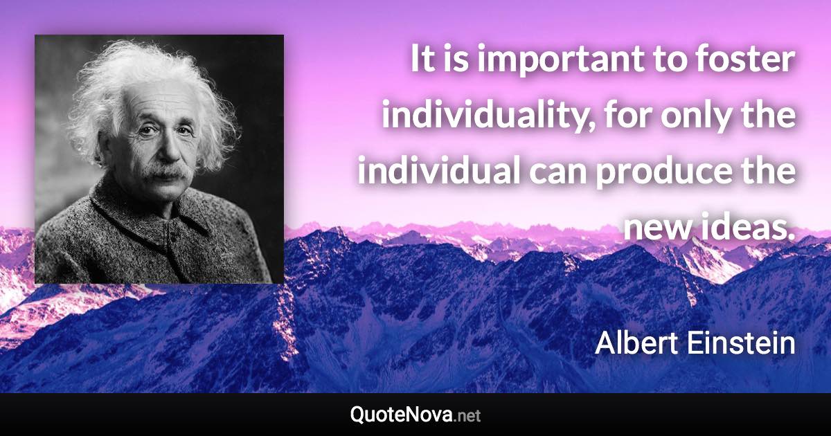 It is important to foster individuality, for only the individual can produce the new ideas. - Albert Einstein quote