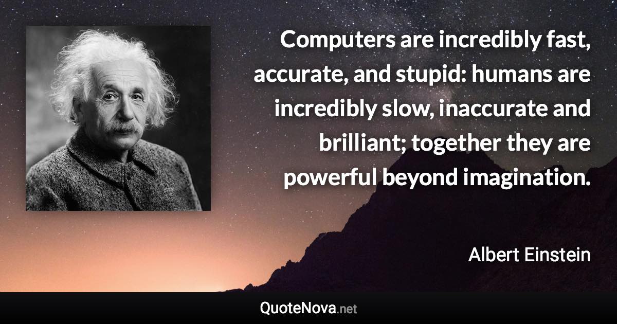 Computers are incredibly fast, accurate, and stupid: humans are incredibly slow, inaccurate and brilliant; together they are powerful beyond imagination. - Albert Einstein quote