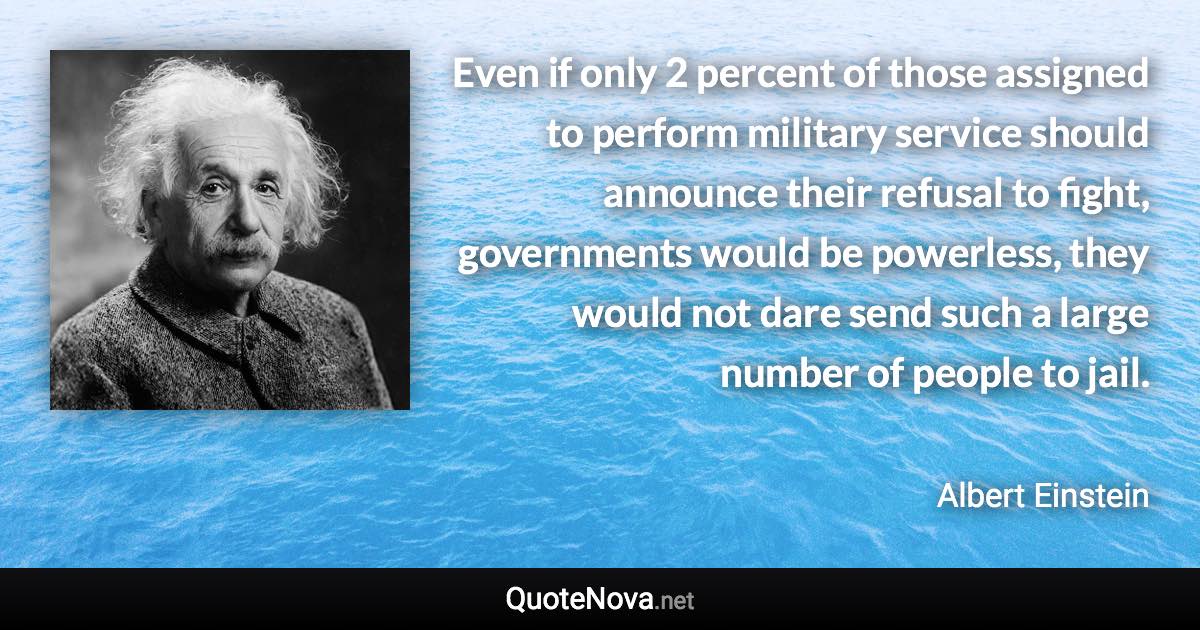 Even if only 2 percent of those assigned to perform military service should announce their refusal to fight, governments would be powerless, they would not dare send such a large number of people to jail. - Albert Einstein quote
