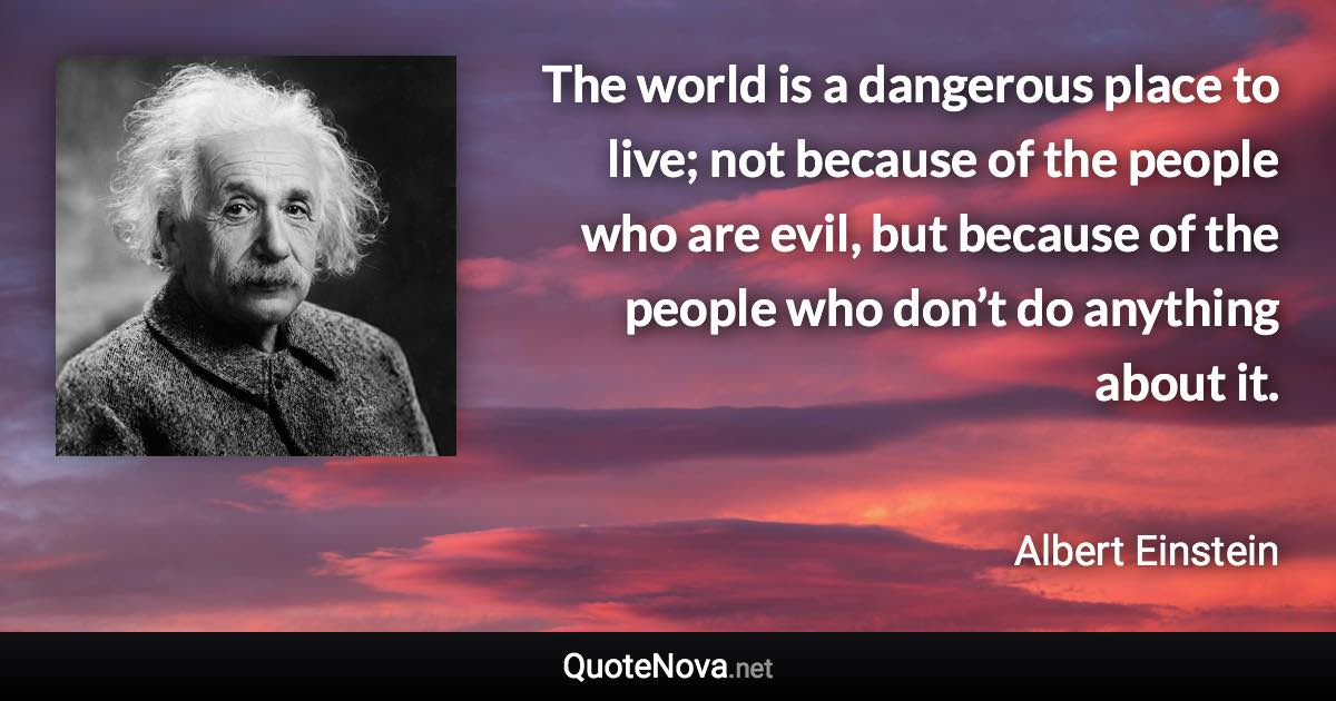 The world is a dangerous place to live; not because of the people who are evil, but because of the people who don’t do anything about it. - Albert Einstein quote