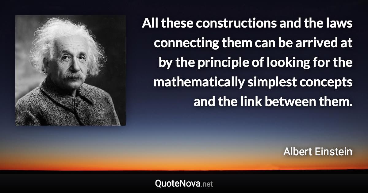 All these constructions and the laws connecting them can be arrived at by the principle of looking for the mathematically simplest concepts and the link between them. - Albert Einstein quote