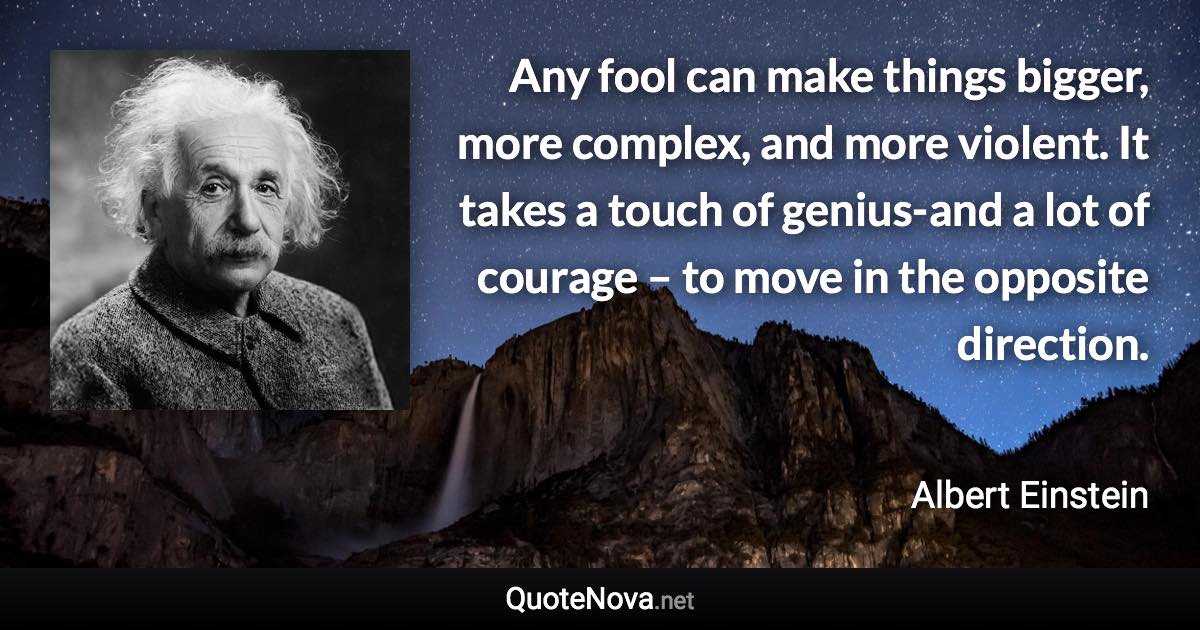 Any fool can make things bigger, more complex, and more violent. It takes a touch of genius-and a lot of courage – to move in the opposite direction. - Albert Einstein quote