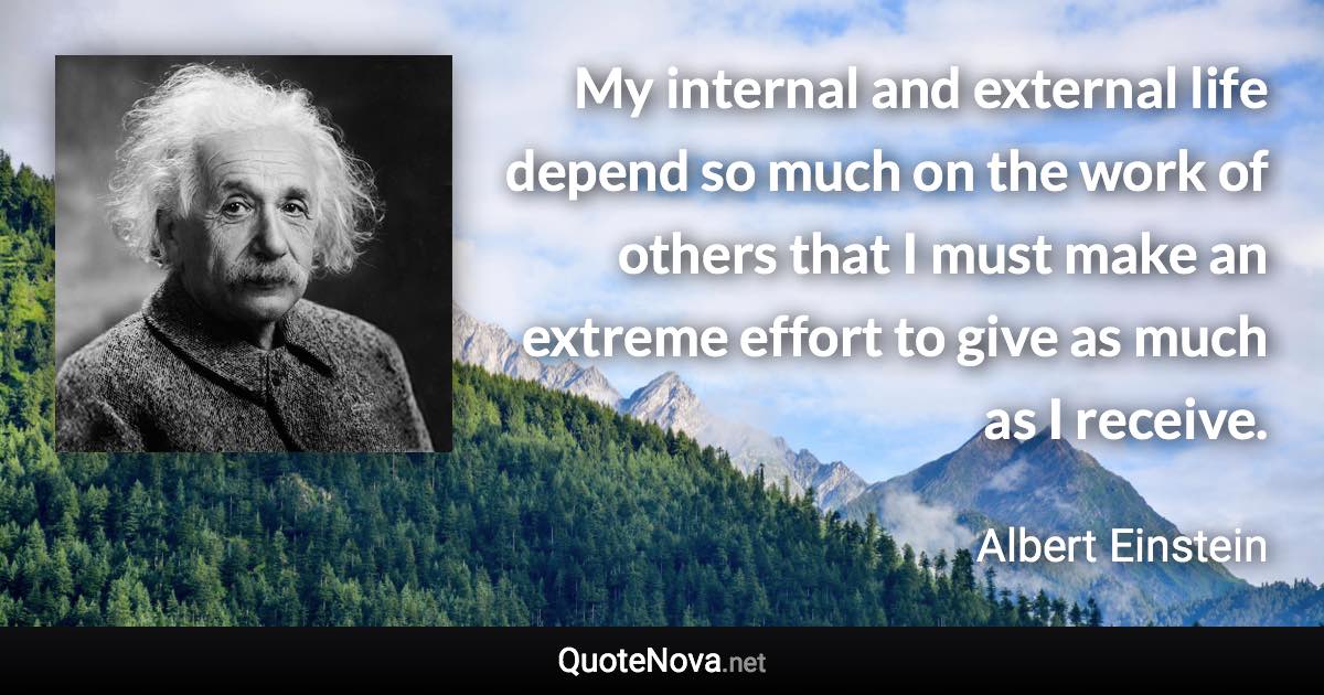 My internal and external life depend so much on the work of others that I must make an extreme effort to give as much as I receive. - Albert Einstein quote