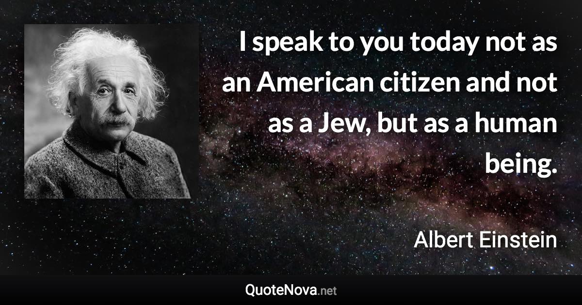I speak to you today not as an American citizen and not as a Jew, but as a human being. - Albert Einstein quote