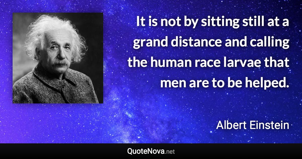 It is not by sitting still at a grand distance and calling the human race larvae that men are to be helped. - Albert Einstein quote