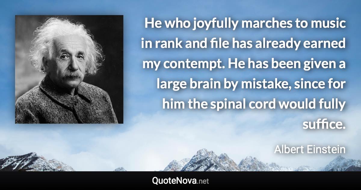 He who joyfully marches to music in rank and file has already earned my contempt. He has been given a large brain by mistake, since for him the spinal cord would fully suffice. - Albert Einstein quote