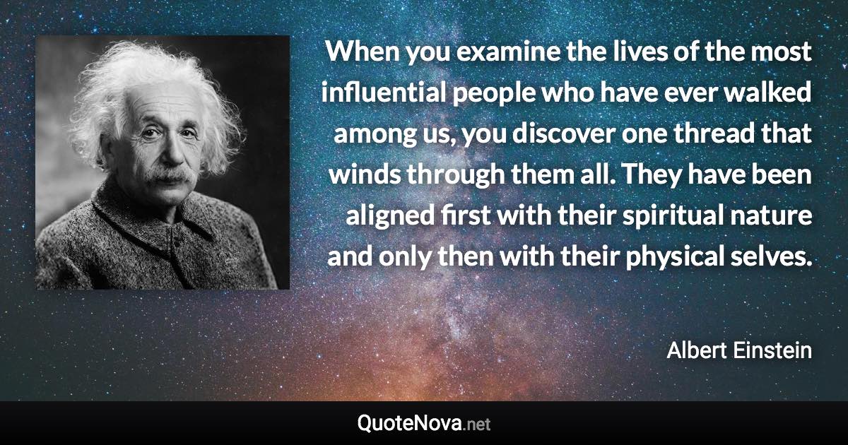 When you examine the lives of the most influential people who have ever walked among us, you discover one thread that winds through them all. They have been aligned first with their spiritual nature and only then with their physical selves. - Albert Einstein quote