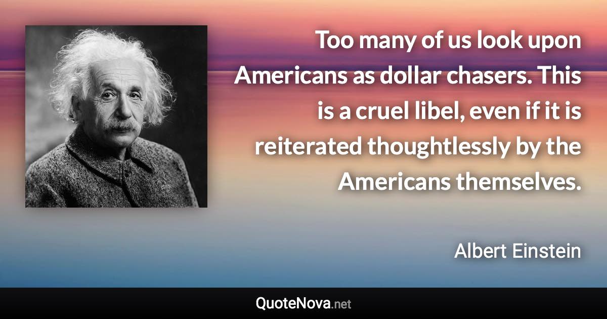 Too many of us look upon Americans as dollar chasers. This is a cruel libel, even if it is reiterated thoughtlessly by the Americans themselves. - Albert Einstein quote