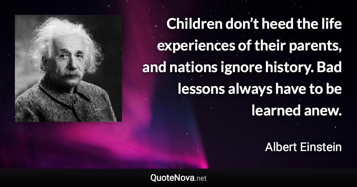 Children don’t heed the life experiences of their parents, and nations ignore history. Bad lessons always have to be learned anew. - Albert Einstein quote
