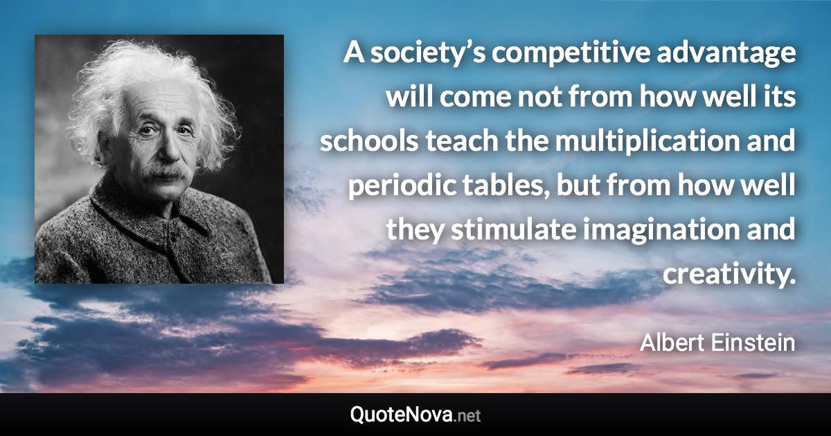 A society’s competitive advantage will come not from how well its schools teach the multiplication and periodic tables, but from how well they stimulate imagination and creativity. - Albert Einstein quote