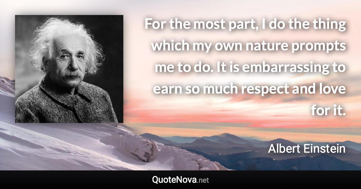 For the most part, I do the thing which my own nature prompts me to do. It is embarrassing to earn so much respect and love for it. - Albert Einstein quote