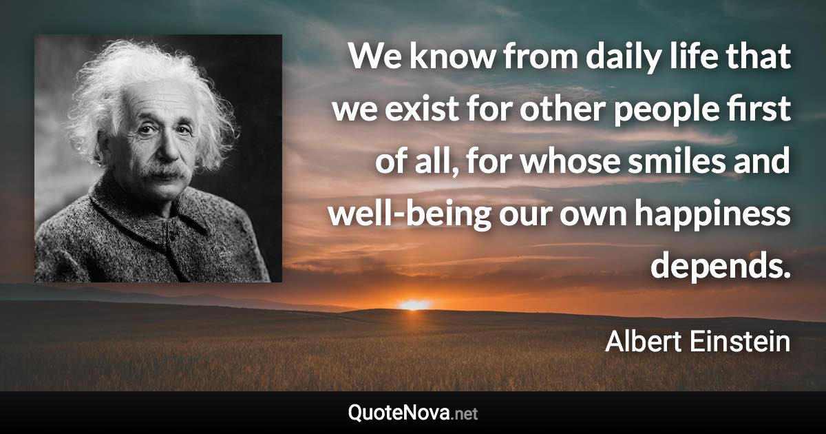 We know from daily life that we exist for other people first of all, for whose smiles and well-being our own happiness depends. - Albert Einstein quote