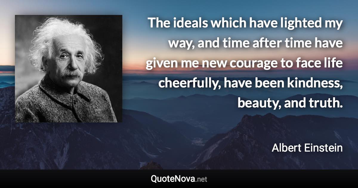 The ideals which have lighted my way, and time after time have given me new courage to face life cheerfully, have been kindness, beauty, and truth. - Albert Einstein quote