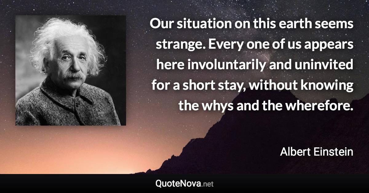 Our situation on this earth seems strange. Every one of us appears here involuntarily and uninvited for a short stay, without knowing the whys and the wherefore. - Albert Einstein quote