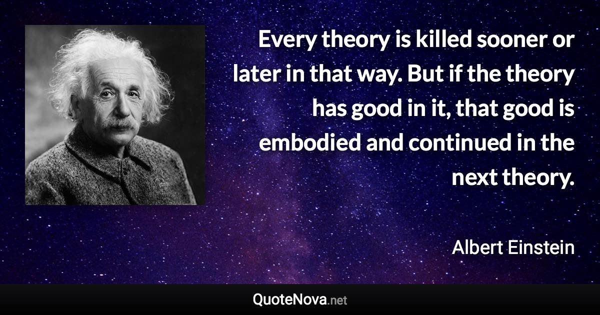 Every theory is killed sooner or later in that way. But if the theory has good in it, that good is embodied and continued in the next theory. - Albert Einstein quote