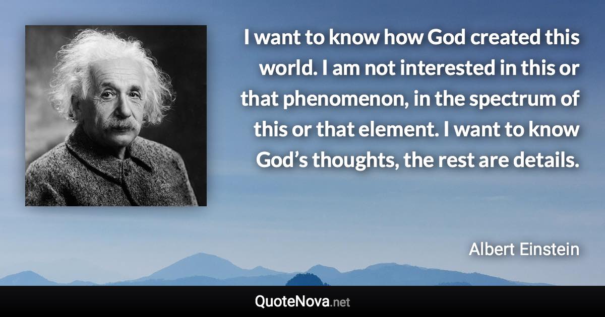 I want to know how God created this world. I am not interested in this or that phenomenon, in the spectrum of this or that element. I want to know God’s thoughts, the rest are details. - Albert Einstein quote