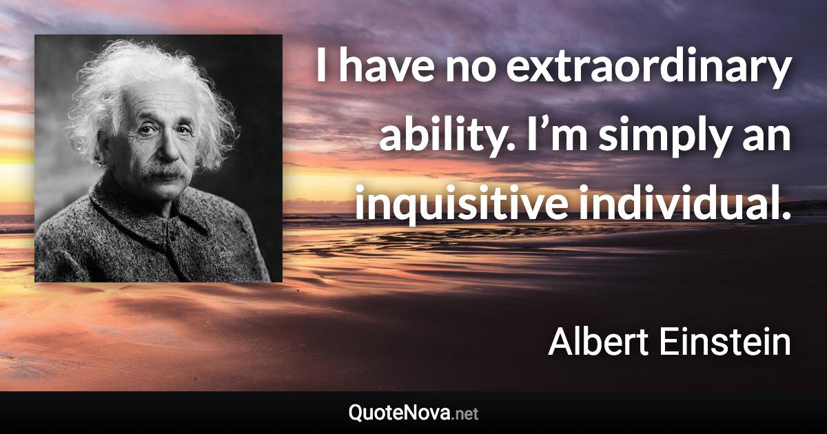 I have no extraordinary ability. I’m simply an inquisitive individual.