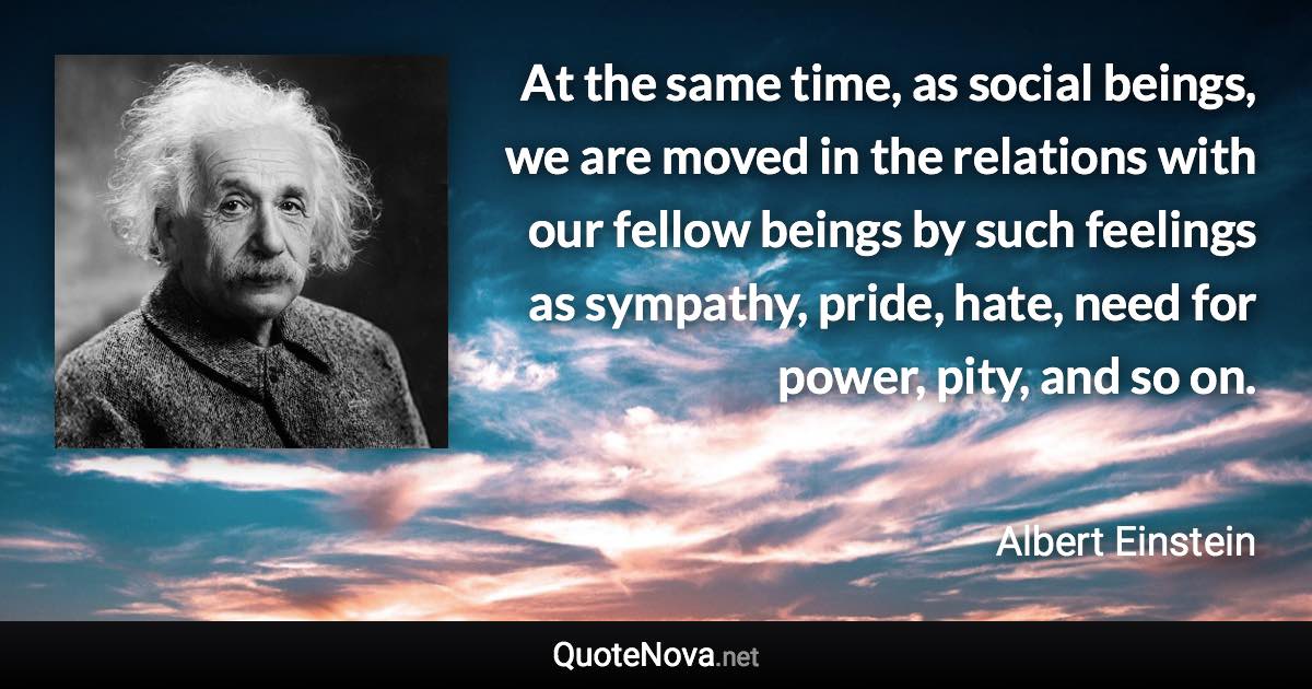 At the same time, as social beings, we are moved in the relations with our fellow beings by such feelings as sympathy, pride, hate, need for power, pity, and so on. - Albert Einstein quote
