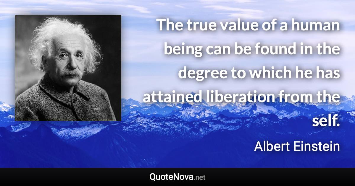 The true value of a human being can be found in the degree to which he has attained liberation from the self. - Albert Einstein quote