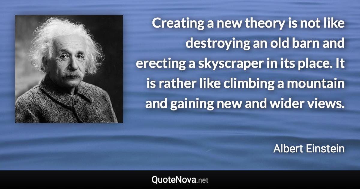 Creating a new theory is not like destroying an old barn and erecting a skyscraper in its place. It is rather like climbing a mountain and gaining new and wider views. - Albert Einstein quote