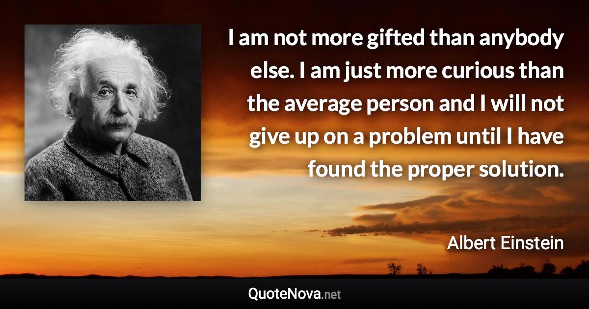 I am not more gifted than anybody else. I am just more curious than the average person and I will not give up on a problem until I have found the proper solution. - Albert Einstein quote