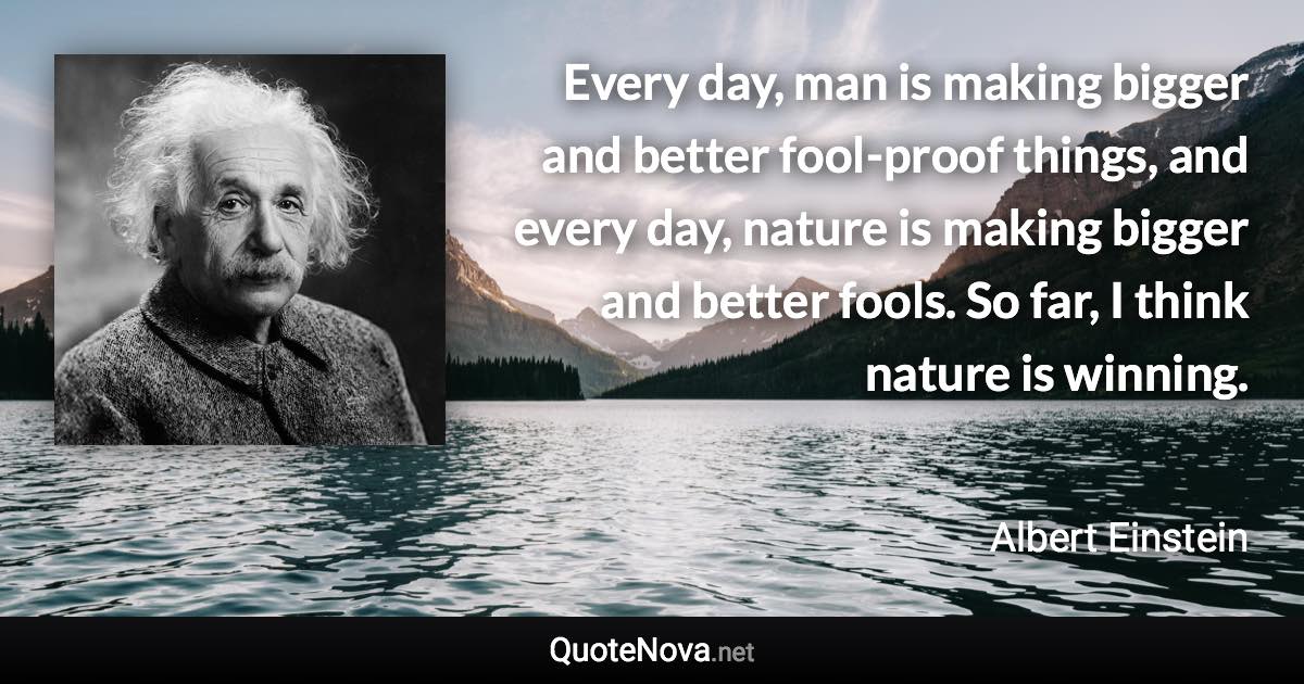 Every day, man is making bigger and better fool-proof things, and every day, nature is making bigger and better fools. So far, I think nature is winning. - Albert Einstein quote