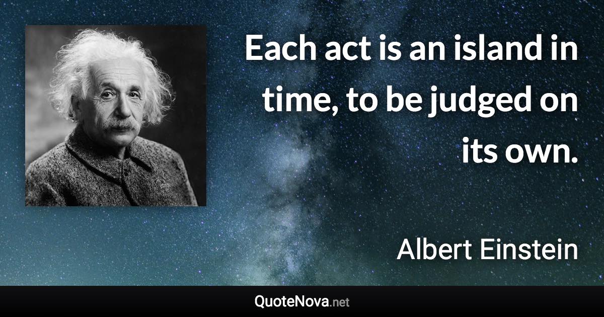 Each act is an island in time, to be judged on its own. - Albert Einstein quote