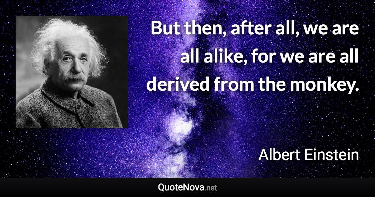 But then, after all, we are all alike, for we are all derived from the monkey. - Albert Einstein quote