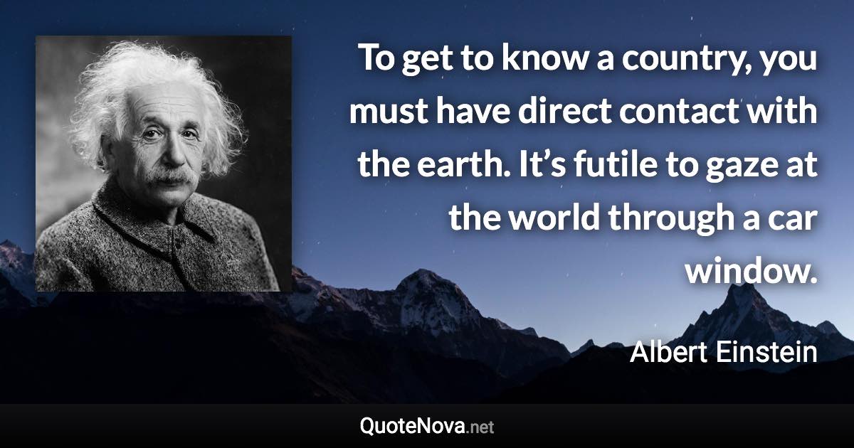 To get to know a country, you must have direct contact with the earth. It’s futile to gaze at the world through a car window. - Albert Einstein quote