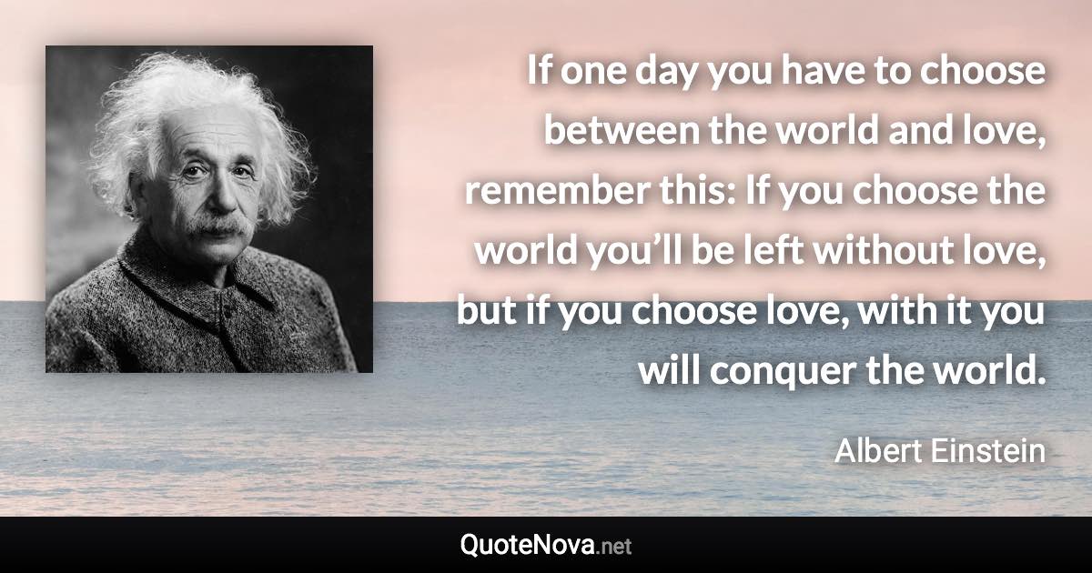 If one day you have to choose between the world and love, remember this: If you choose the world you’ll be left without love, but if you choose love, with it you will conquer the world. - Albert Einstein quote