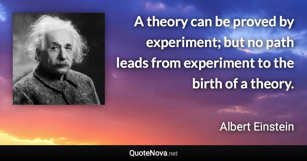 A theory can be proved by experiment; but no path leads from experiment to the birth of a theory. - Albert Einstein quote