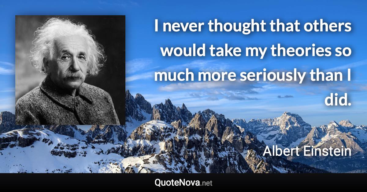 I never thought that others would take my theories so much more seriously than I did. - Albert Einstein quote