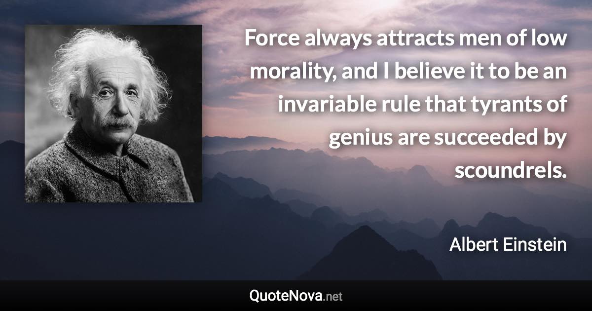 Force always attracts men of low morality, and I believe it to be an invariable rule that tyrants of genius are succeeded by scoundrels. - Albert Einstein quote