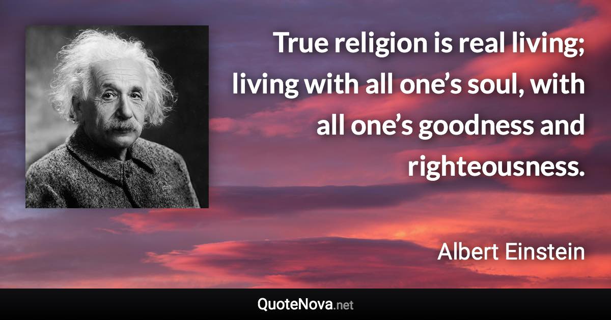 True religion is real living; living with all one’s soul, with all one’s goodness and righteousness. - Albert Einstein quote