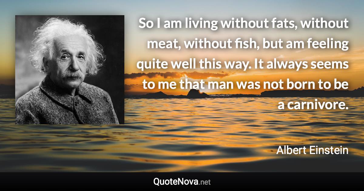 So I am living without fats, without meat, without fish, but am feeling quite well this way. It always seems to me that man was not born to be a carnivore. - Albert Einstein quote