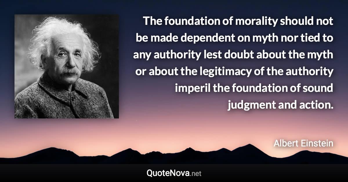 The foundation of morality should not be made dependent on myth nor tied to any authority lest doubt about the myth or about the legitimacy of the authority imperil the foundation of sound judgment and action. - Albert Einstein quote