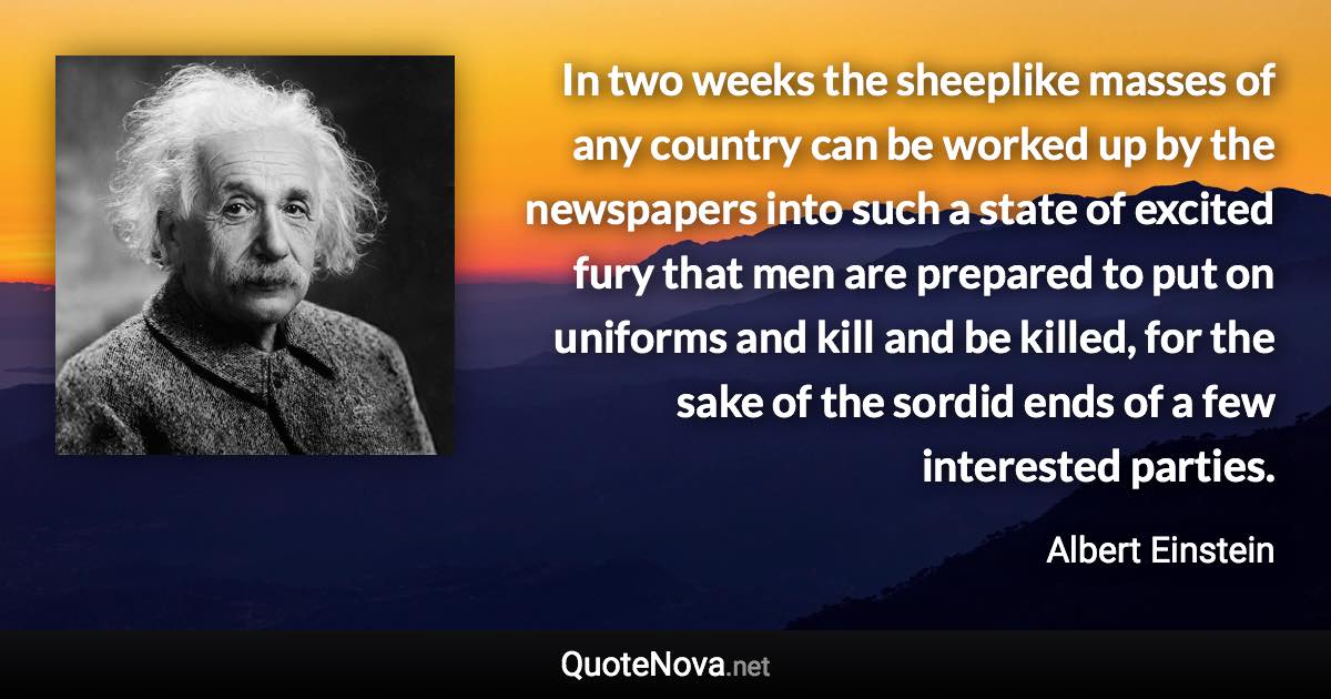 In two weeks the sheeplike masses of any country can be worked up by the newspapers into such a state of excited fury that men are prepared to put on uniforms and kill and be killed, for the sake of the sordid ends of a few interested parties. - Albert Einstein quote