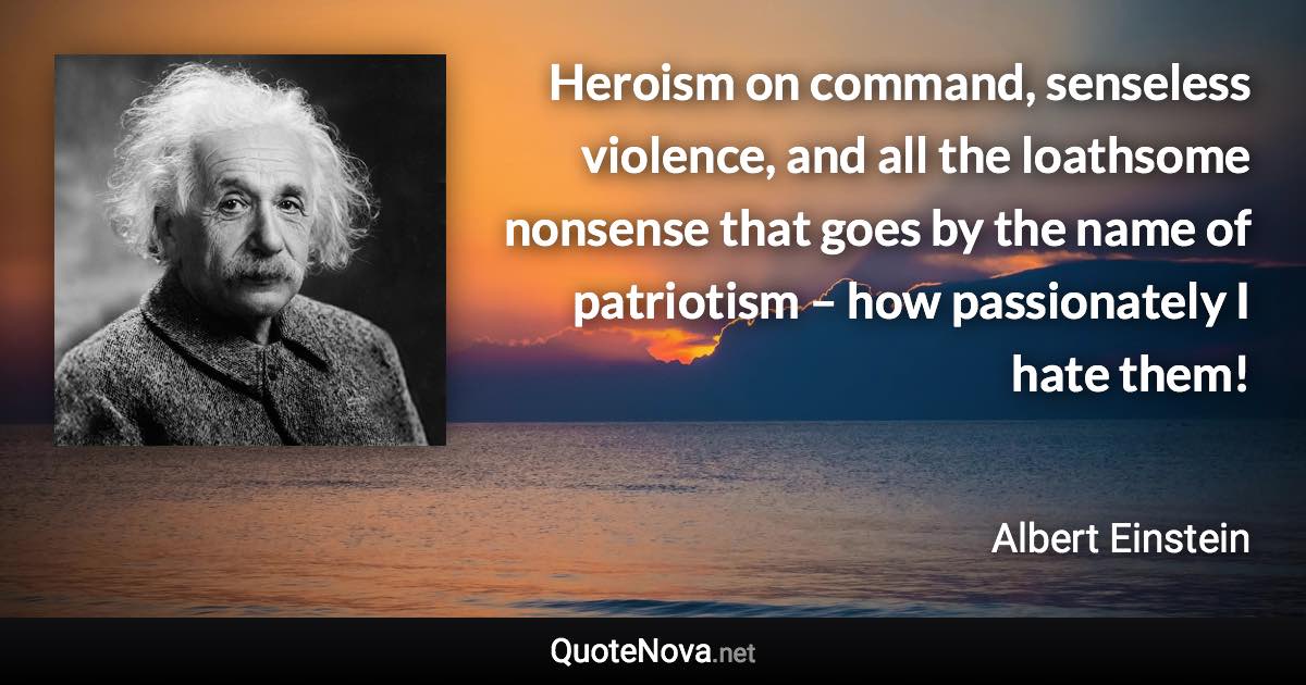 Heroism on command, senseless violence, and all the loathsome nonsense that goes by the name of patriotism – how passionately I hate them! - Albert Einstein quote
