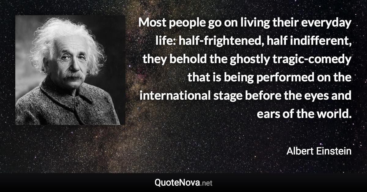 Most people go on living their everyday life: half-frightened, half indifferent, they behold the ghostly tragic-comedy that is being performed on the international stage before the eyes and ears of the world. - Albert Einstein quote