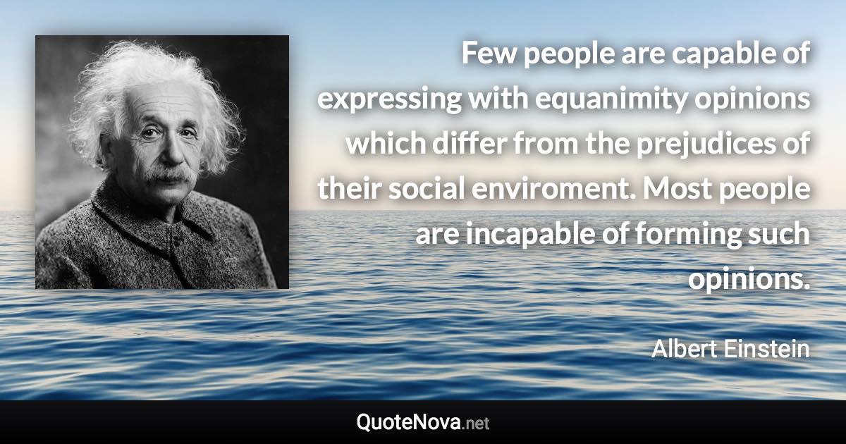Few people are capable of expressing with equanimity opinions which differ from the prejudices of their social enviroment. Most people are incapable of forming such opinions. - Albert Einstein quote