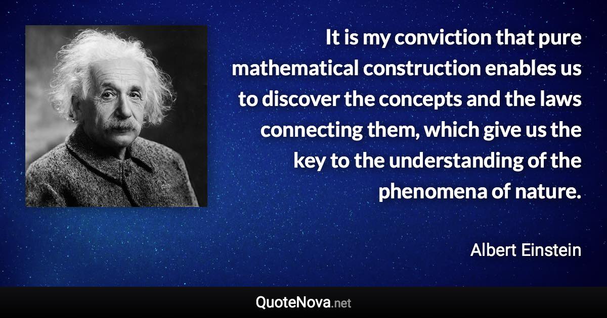 It is my conviction that pure mathematical construction enables us to discover the concepts and the laws connecting them, which give us the key to the understanding of the phenomena of nature. - Albert Einstein quote
