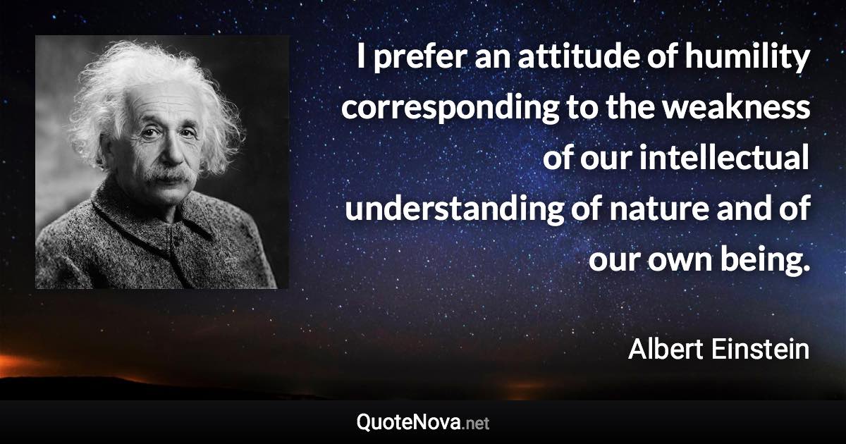 I prefer an attitude of humility corresponding to the weakness of our intellectual understanding of nature and of our own being. - Albert Einstein quote