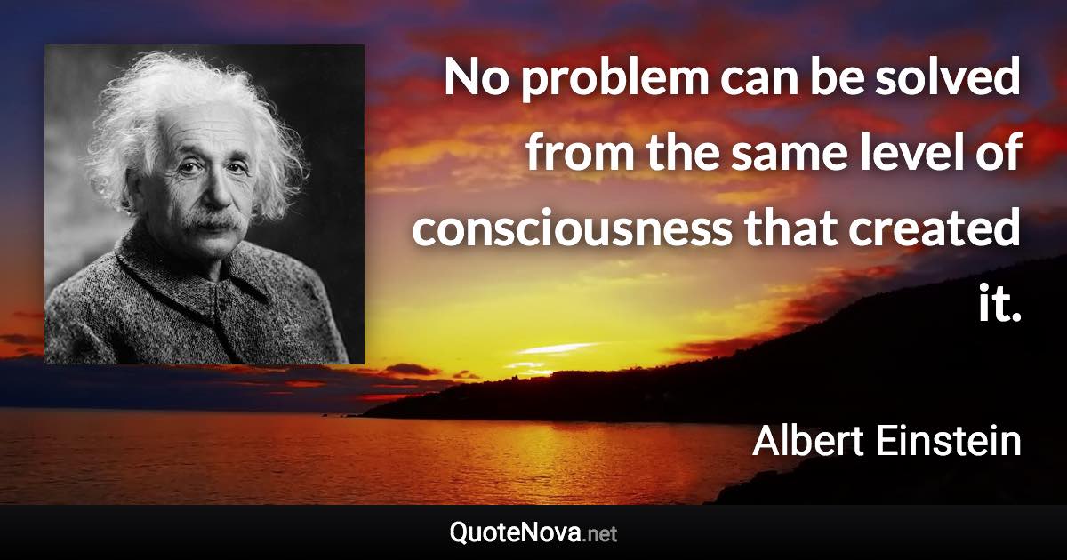 No problem can be solved from the same level of consciousness that created it. - Albert Einstein quote