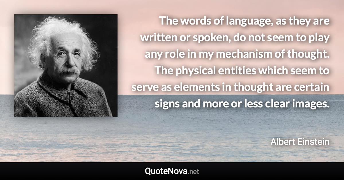 The words of language, as they are written or spoken, do not seem to play any role in my mechanism of thought. The physical entities which seem to serve as elements in thought are certain signs and more or less clear images. - Albert Einstein quote