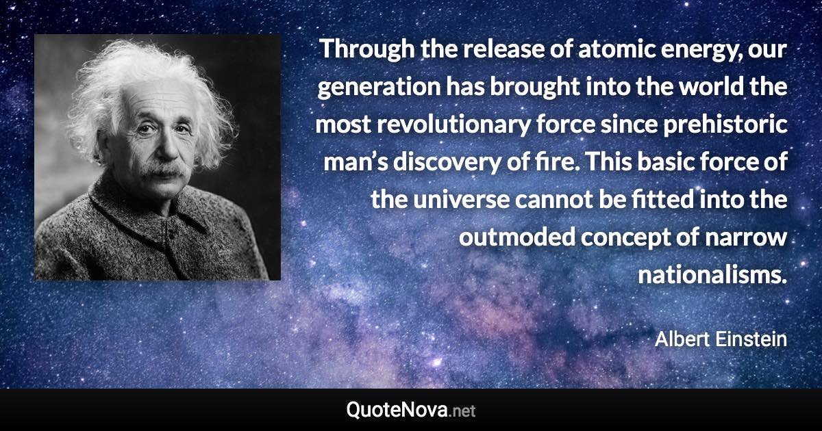 Through the release of atomic energy, our generation has brought into the world the most revolutionary force since prehistoric man’s discovery of fire. This basic force of the universe cannot be fitted into the outmoded concept of narrow nationalisms. - Albert Einstein quote