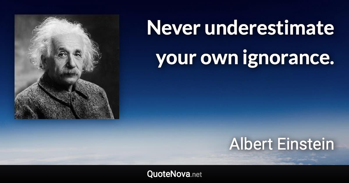 Never underestimate your own ignorance. - Albert Einstein quote