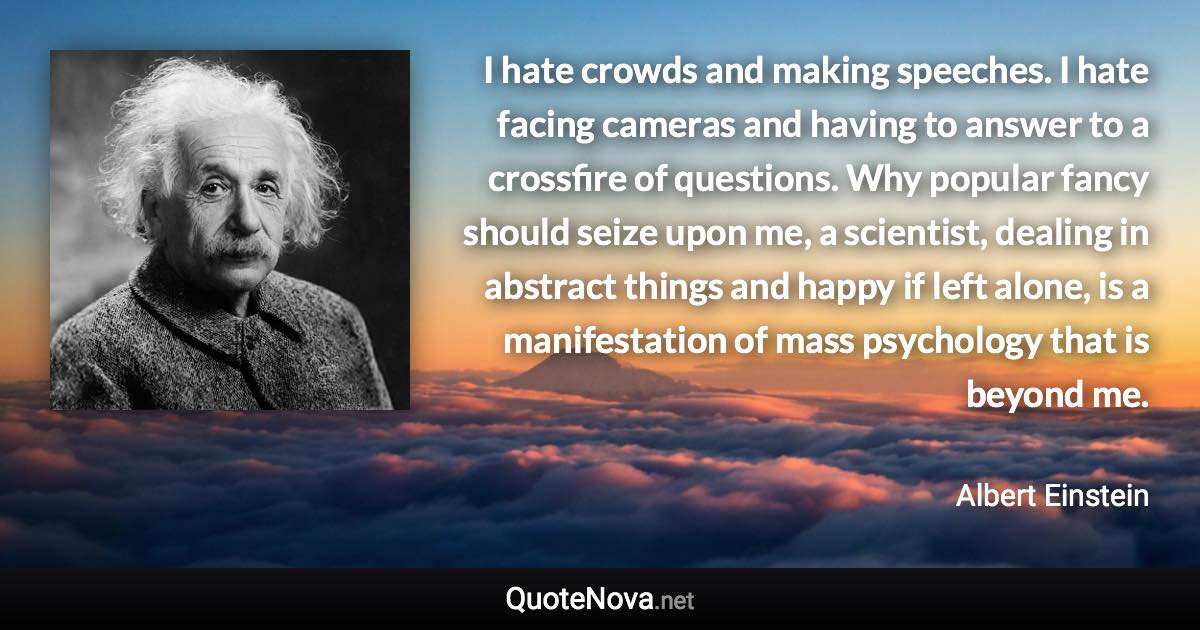 I hate crowds and making speeches. I hate facing cameras and having to answer to a crossfire of questions. Why popular fancy should seize upon me, a scientist, dealing in abstract things and happy if left alone, is a manifestation of mass psychology that is beyond me. - Albert Einstein quote